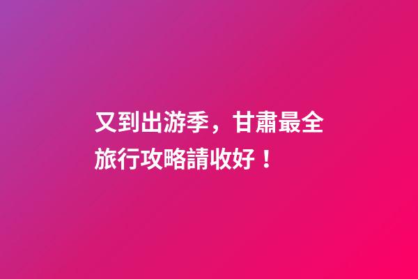 又到出游季，甘肅最全旅行攻略請收好！